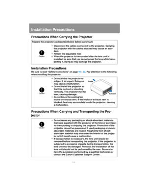Page 114114
Installation Precautions
Precautions When Carrying the Projector
Installation Precautions
Be sure to read “Safety Instructions” on page  10 – 22 . Pay attention to  the following 
when installing the projector.
Precautions When Carrying an d Transporting the Pro-
jector
Prepare the projector as described below before carrying it.
• Disconnect the cables connected to the projector. Carrying the projector with the cables attached may cause an acci-
dent.
• Retract the adjustable feet.
• When the...