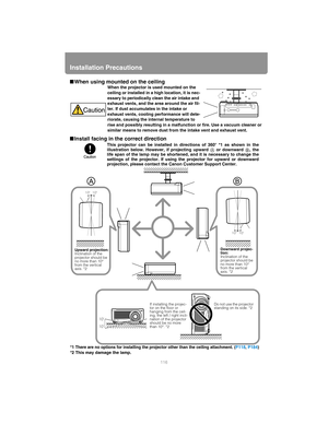 Page 116Installation Precautions
116
■When using mounted on the ceiling
■ Install facing in the correct directionWhen the projector is used mounted on the 
ceiling or installed in a high location, it is nec-
essary to periodically clean the air intake and 
exhaust vents, and the area around the air fil-
ter. If dust accumulates in the intake or 
exhaust vents, cooling performance will dete-
riorate, causing the internal temperature to 
rise and possibly resulting in a malfunction or fire. Use a vacuum cleaner or...