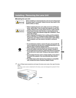 Page 119119
Installation Manual Installation
Installing / Removing the Lens Unit
■Installing the Lens Unit
1Use a Phillips-head screwdriver and loosen  the lamp cover screw, then open the lamp 
cover.
The lamp cover screw is attached to the la mp cover and designed to prevent it from 
falling off.
Before installing or removing the lens unit, be sure to disconnect
the power plug or connector. Failure  to do so may result in fire,
electric shock, or injury.
• Before replacing the lens unit, make sure to turn off...