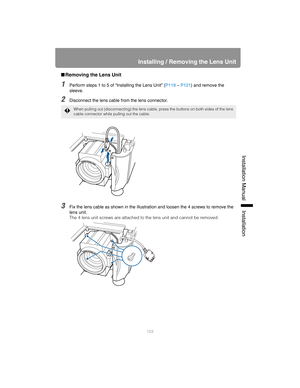 Page 123123
Installing / Removing the Lens Unit
Installation Manual Installation
■Removing the Lens Unit
1Perform steps 1 to 5 of “Installing the Lens Unit” ( P119 – P121) and remove the 
sleeve.
2Disconnect the lens cable from the lens connector.
3Fix the lens cable as shown in the illustration and loosen the 4 screws to remove the 
lens unit.
The 4 lens unit screws are attached to  the lens unit and cannot be removed.
When pulling out (disconnecting) the lens cable, pr ess the buttons on both sides of the lens...