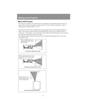 Page 126Setting Up the Projector
126
■Lens Shift Function
The projector includes a lens shift function.  Operation of the buttons slides the lens up, 
down, left, and right, moving the image posi tion. For the function operations, refer to 
“Adjusting the Image Position” ( P60).
The amount of lens shift is indicated as a percentage relative to the image height and 
width. The amounts of lens shift for the St andard Zoom Lens and Long Zoom Lens is 
+55% (up), -15% (down), and ±10% (left / ri ght). With the Short...