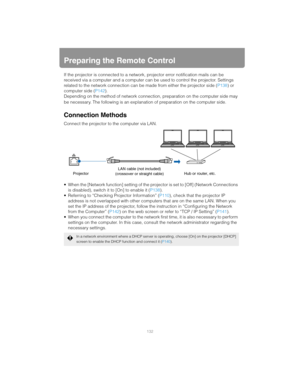 Page 132132
Preparing the Remote Control
If the projector is connected to a network, projector error notification mails can be 
received via a computer and a computer can be used to control the projector. Settings 
related to the network connection can be made from either the projector side ( P138) or 
computer side ( P142).
Depending on the method of network connect ion, preparation on the computer side may 
be necessary. The following is an explanation of preparation on the computer side.
Connection Methods...