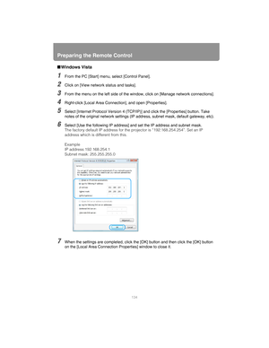 Page 134Preparing the Remote Control
134
■Windows Vista
1From the PC [Start] menu , select [Control Panel].
2Click on [View network status and tasks].
3From the menu on the left side of the window , click on [Manage network connections].
4Right-click [Local Area Connection], and open [Properties].
5Select [Internet Protocol Version 4 (TCP/IP )] and click the [Properties] button. Take 
notes of the original network settings (IP  address, subnet mask, default gateway, etc).
6Select [Use the following IP address]...