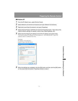 Page 135135
Preparing the Remote Control
Installation Manual Connecting to a Networ
k
■Windows XP
1From the PC [Start] menu, select [Control Panel].
2Select [Network and Internet Connections] and open [Network Connections].
3Right-click [Local Area Connect ion], and open [Properties].
4Select [Internet Protocol (TCP/IP)] and click  the [Properties] button. Take notes of the 
original network settings (IP address,  subnet mask, default gateway, etc).
5Select [Use the following IP address] and set the IP address...