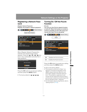 Page 139139
Network Settings on the Projector
Installation Manual Connecting to a Networ
k
Registering a Network Pass-
word
[Register Network Password]
Register the projector network password.
When [Register Network Password] is 
selected, the window shown below 
appears. Press the [], [], [] / [] but-
tons in any combination and enter the 4-
digit password.
Press the OK button to accept your setting 
and then press the  MENU button.
• The factory default is [ ] [ ] [ ] [ ].
Turning On / Off the PJLink...