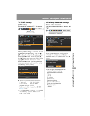 Page 141141
Network Settings on the Projector
Installation Manual Connecting to a Networ
k
TCP / IP Setting
[TCP/IP setting]
Configure the projector TCP / IP settings.
When [TCP/IP setting] is selected, the win-
dow shown below appears. Use the 
[] / 
[ ] buttons to select the IP address, then 
press the  OK button. Next, use the [ ] 
and [ ] buttons to select the digit and the 
[] / [ ] buttons to change the value. 
Press the  OK button, then set the subnet 
mask and gateway address in the same 
way. Finally,...