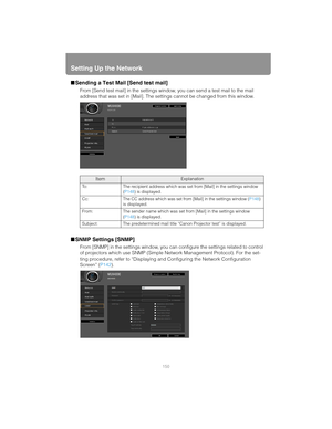 Page 150Setting Up the Network
150
■Sending a Test Mail [Send test mail]
From [Send test mail] in the settings wi ndow, you can send a test mail to the mail 
address that was set in [Mail]. The settings cannot be changed from this window.
■ SNMP Settings [SNMP]
From [SNMP] in the settings window, you can  configure the settings related to control 
of projectors which use SNMP (Simple Ne twork Management Protocol). For the set-
ting procedure, refer to “Displaying an d Configuring the Network Configuration...