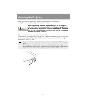 Page 158158
Cleaning the Projector
Clean the projector frequently to prevent dust from settling on the surface.
A dirty lens may ruin the quality of the projected image.
Wipe the projector’s main unit softly with a soft cloth.
If the projector is heavily soiled, soak the cl oth in water with a small amount of detergent 
in it, squeeze the cloth thoroughly, and then wipe the projector with it. After cleaning, wipe 
the projector with a dry cloth. When cleaning the projector, make sure to turn off the projector,...