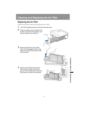 Page 159159
Installation Manual Maintenance
Cleaning and Replacing the Air Filter
Replacing the Air Filter
Follow the procedure below when replacing the air filter.
1Turn off the projector power and remove the power plug.
2Hook your finger onto the handle of the 
air filter on the side of the projector, and 
pull the air filter out to remove it.
3Remove the filter from the air filter 
frame. First disengage the tab on the 
inside, then remove the entire air filter 
from the frame.
4Install a new air filter into...