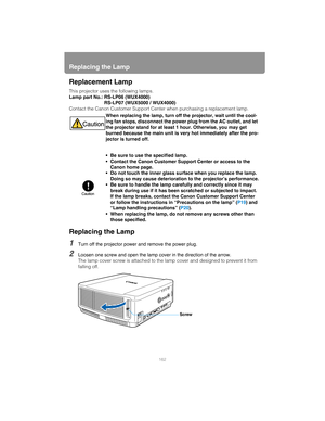 Page 162Replacing the Lamp
162
Replacement Lamp
This projector uses the following lamps.
Lamp part No.: RS-LP06 (WUX4000)RS-LP07 (WUX5000 / WUX4000)
Contact the Canon Customer Support Center when purchasing a replacement lamp.
Replacing the Lamp
1Turn off the projector power and remove the power plug.
2Loosen one screw and open the lamp cover in the direction of the arrow.
The lamp cover screw is attached to the lamp  cover and designed to prevent it from 
falling off. When replacing the lamp, turn off the...