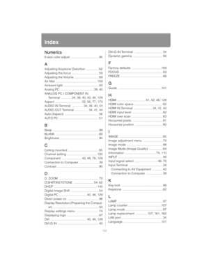 Page 182182
Index
Numerics
6-axis color adjust ................................. 95
A
Adjusting Keystone Distortion .............. 62
Adjusting the focus  ............................... 59
Adjusting the Volume  ............................ 69
Air filter  ................................................ 159
Ambient light  ......................................... 93
Analog PC ....................................... 39, 40
ANALOG PC / COMPONENT IN  Terminal  ............ 34, 39, 40, 43, 48, 129
Aspect...