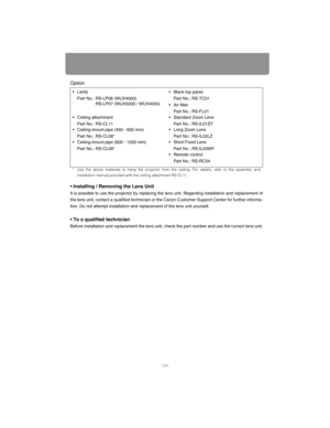 Page 184184
Option
• Installing / Removing the Lens Unit
It is possible to use the projector by replacing the lens unit. Regard ing installation and replacement of
the lens unit, contact a qualified technician or the Canon Customer Support Center for further informa-
tion. Do not attempt installation and r eplacement of the lens unit yourself.
• To a qualified technician
Before installation and replacement the lens unit,  check the part number and use the correct lens unit.
•Lamp
Part No.: RS-LP06 (WUX4000)...