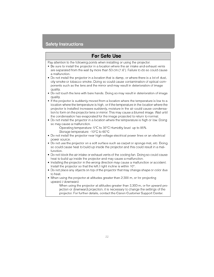 Page 22Safety Instructions
22
Pay attention to the following points when installing or using the projector.
• Be sure to install the projector in a location where the air intake and exhaust vents 
are separated from the wall by more than 50 cm (1.6). Failure to do so could cause 
a malfunction.
 Do not install the projector in a location that  is damp, or where there is a lot of dust, 
oily smoke or tobacco smoke. Doing so  could cause contamination of optical com-
ponents such as the lens and the mirror and...