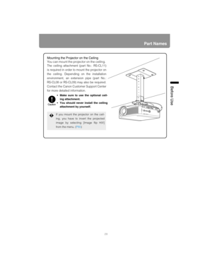 Page 2929
Part Names
Before Use
Mounting the Projector on the Ceiling
You can mount the projector on the ceiling. 
The ceiling attachment (part No.: RS-CL11)
is required in order to mount the projector on
the ceiling. Depending on the installation
environment, an extension pipe (part No.:
RS-CL08 or RS-CL09) may also be required.
Contact the Canon Customer Support Center
for more detailed information.
If you mount the projector on the ceil-
ing, you have to invert the projected
image by selecting [Image flip...