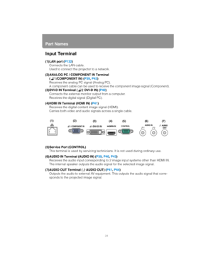 Page 34Part Names
34
Input Terminal
(1)LAN port (P132)
Connects the LAN cable.
Used to connect the projector to a network.
(2)ANALOG PC / COMPONENT IN Terminal ( /COMPONENT IN) ( P39, P43 )
Receives the analog PC signal (Analog PC).
A component cable can be used to receive the component image signal (Component).
(3)DVI-D IN Terminal (  DVI-D IN) ( P40)
Connects the external monitor output from a computer.
Receives the digital signal (Digital PC).
(4)HDMI IN Terminal (HDMI IN) ( P41)
Receives the digital content...