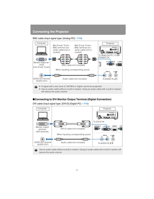 Page 40Connecting the Projector
40
BNC cable (Input signal type: [Analog PC] – P48)
■Connecting to DVI Monitor Output Terminal (Digital Connection)
DVI cable (Input signal type: [DVI-D] (Digital PC) –  P48)
 A signal with a dot clock of 162 MHz or higher cannot be projected.
 Use an audio cable without a built-in resistor.  Using an audio cable with a built-in resistor 
will reduce the audio volume.
Use an audio cable without a built-in resistor. Usin g an audio cable with a built-in resistor will 
reduce the...