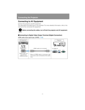 Page 42Connecting the Projector
42
Connecting to AV Equipment
Connect the projector and AV equipment.
The description provided here is one example. For more detailed information, refer to the 
manual for the connected AV equipment.
■ Connecting to Digital Video Output Terminal (Digital Connection)
HDMI cable (Input signal type: [HDMI] –  P48)
Before connecting the cables, turn off both the projector and AV equipment.
AV equipment
Digital video out-
put terminal 
(HDMI terminal) HDMI cable (not included)
* When...