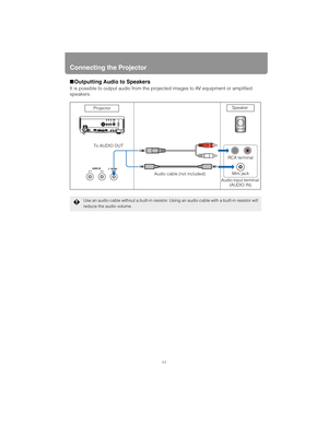 Page 44Connecting the Projector
44
■Outputting Audio to Speakers
It is possible to output audio from the proj ected images to AV equipment or amplified 
speakers.
Use an audio cable without a built-in resistor. Usin g an audio cable with a built-in resistor will 
reduce the audio volume.
RCA terminal Speaker
Projector
To AUDIO OUT Audio cable (not included) Mini jack
Audio input terminal  (AUDIO IN) 