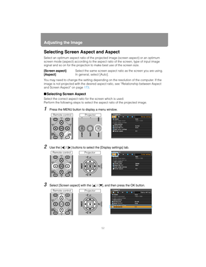 Page 52Adjusting the Image
52
Selecting Screen Aspect and Aspect
Select an optimum aspect ratio of the projected imag e (screen aspect) or an optimum 
screen mode (aspect) according to the aspect  ratio of the screen, type of input image 
signal and so on for the projection to make best use of the screen size.
[Screen aspect] Select the same screen aspect ratio as the screen you are using.
[Aspect] In general, select [Auto].
You may need to change the setting dependin g on the resolution of the computer. If the...