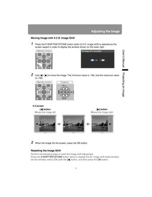 Page 5555
Adjusting the Image
User’s ManualProjectin
g an Ima
ge
Moving Image with 4:3 D. Image Shift
1Press the D.SHIFT/KEYSTONE butt on when [4:3 D. image shift] is selected as the 
screen aspect in order to display the window shown on the lower right.
2Use [ ] / [ ] to move the image. The minimum value is -160, and the maximum value 
is +160.
3When the image fits the screen, press the OK button.
Resetting the Image Shift
Perform the following steps to reset the image shift adjustment.
Press the...