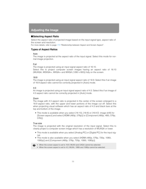 Page 56Adjusting the Image
56
■Selecting Aspect Ratio
Select the aspect ratio of pr ojected image based on the input signal type, aspect ratio of 
the screen and resolution.
For more details, refer to page  173 “Relationship between Aspect and Screen Aspect”.
Types of Aspect Ratios
Auto
The image is projected at the  aspect ratio of the input signal. Select this mode for nor-
mal image projection.
Full
The image is projected using an in put signal aspect ratio of 16:10.
Select this to project computer screen...