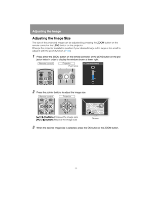 Page 58Adjusting the Image
58
Adjusting the Image Size
The size of the projected image can be adjusted by pressing the ZOOM button on the 
remote control or the  LENS button on the projector.
Change the projector installation position if y our desired image is too large or too small to 
adjust it with the zoom function. ( P125)
1Press either the ZOOM button on the remote  controller or the LENS button on the pro-
jector twice in order to display the window shown at lower right.
2Press the pointer buttons to...