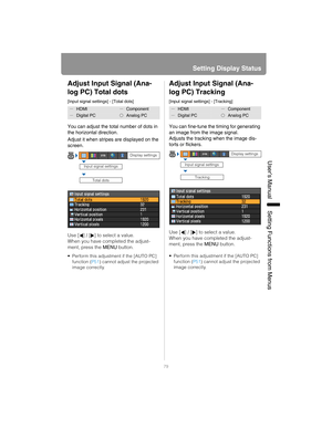 Page 7979
Setting Display Status
User’s ManualSettin
g Functions from Menus
Adjust Input Signal (Ana-
log PC) Total dots
[Input signal settings] - [Total dots]
You can adjust the total number of dots in 
the horizontal direction.
Adjust it when stripes are displayed on the 
screen.
Use [ ] / [ ] to select a value. 
When you have completed the adjust-
ment, press the MENU button.
• Perform this adjustment if the [AUTO PC] 
function ( P51) cannot adjust the projected 
image correctly.
Adjust Input Signal (Ana-...