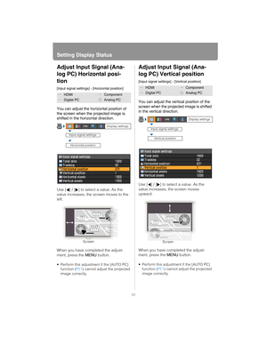 Page 80Setting Display Status
80
Adjust Input Signal (Ana-
log PC) Horizontal posi-
tion
[Input signal settings] - [Horizontal position]
You can adjust the horizontal position of 
the screen when the projected image is 
shifted in the horizontal direction.
Use [ ] / [ ] to select a value. As the 
value increases, the screen moves to the 
left.
When you have completed the adjust-
ment, press the  MENU button.
 Perform this adjustment if the [AUTO PC] 
function ( P51) cannot adjust the projected 
image...