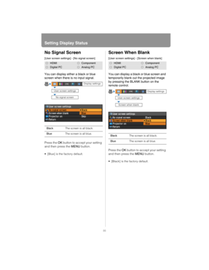 Page 86Setting Display Status
86
No Signal Screen
[User screen settings] - [No signal screen]
You can display either a black or blue 
screen when there is no input signal.
Press the OK button to accept your setting 
and then press the  MENU button.
 [Blue] is the factory default.
Screen When Blank
[User screen settings] - [Screen when blank]
You can display a black or blue screen and 
temporarily blank out the projected image 
by pressing the BLANK button on the 
remote control.
Press the OK button to accept...