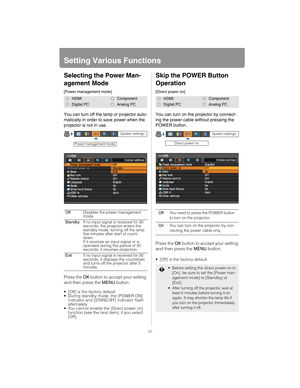 Page 9898
Setting Various Functions
Selecting the Power Man-
agement Mode
[Power management mode]
You can turn off the lamp or projector auto-
matically in order to save power when the 
projector is not in use.
Press the OK button to accept your setting 
and then press the  MENU button.
 [Off] is the factory default.
 During standby mode, the [POWER ON] 
indicator and [STAND BY] indicator flash 
alternately.
 You cannot enable the [Direct power on] 
function (see the next item), if you select 
[Off].
Skip the...