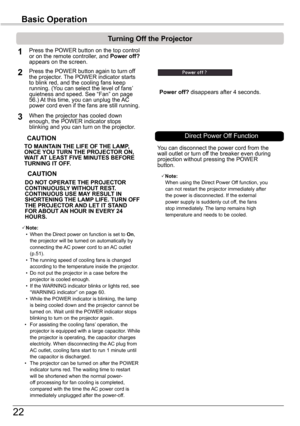 Page 2222
Basic	Operation
TO	MAINTAIN	THE	LIFE	OF	THE	LAMP,	ONCE	YOU	TURN	THE	PROjECTOR	ON,	WAIT	AT	LEAST	FIVE	MINUTES	BEFORE	TURNING	IT	OFF .
Power	off? disappears after 4 seconds.
Turning	Off	the	Projector
Press the POWER button on the top control or on the remote controller, and Power	off?	appears on the screen.
Press the POWER button again to turn off the projector. The POWER indicator starts to blink red, and the cooling fans keep running. (You can select the level of fans’ quietness and speed. See “Fan”...