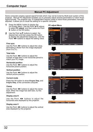 Page 3232
Computer	Input
PC	adjust	Menu
Manual	PC	Adjustment
Some computers employ special signal formats which may not be tuned by M\
ulti-scan system of this projector.  Manual PC Adjustment enables you to precisely adjust several parameters to match t\
hose signal formats. The projector has 10 independent memory areas to store those parameters \
manually adjusted. It allows you to recall the setting for a specific computer. 
1
2
Use the Point ◄► buttons to adjust the value, eliminating a flicker from the...