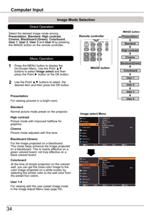 Page 3434
Computer	Input
Image	select	Menu
IMAGE	button
Presentation
High	contrast
User 1
User 2
User 3
Image	Mode	Selection	
User 4
Blackboard(Green)
Standard
Remote	controller
IMAGE	button
Select the desired image mode among Presentation, Standard, High	contrast, Cinema, Blackboard	(Green), Colorboard, User 1, User 2, User 3 and User 4 by pressing the IMAGE button on the remote controller.
Standard
Picture mode with improved halftone for graphics.
High	contrast
Blackboard	(Green)
User	1-4
For the image...