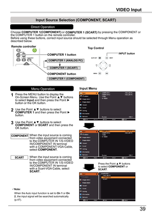 Page 3939
VIDEO	InputVIDEO	Input
Choose COMPUTER	1(COMPONENT) or COMPUTER	1	(SCART) by pressing the COMPONENT or the COMPUTER 1 button on the remote controller.Before using these buttons, correct input source should be selected thro\
ugh Menu operation as described below.
1
Input	Menu
2Use the Point ▲▼ buttons to select COMPUTER 1 and then press the Point ► button.
Input	Source	Selection	(COMPONENT,	SCART)
When the input source is coming from video equipment connected to the COMPUTER IN 1/S-VIDEO IN/COMPONENT...