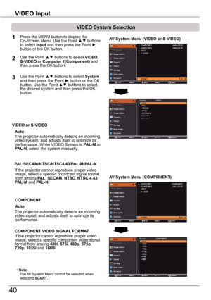 Page 4040
VIDEO	Input
VIDEO	System	Selection
1AV	System	Menu	(VIDEO	or	S-VIDEO)
AV	System	Menu	(COMPONENT)
2
If the projector cannot reproduce proper video image, select a specific broadcast signal format from among PAL, SECAM, NTSC, NTSC	4.43, PAL-M and PAL-N.
PAL/SECAM/NTSC/NTSC4.43/PAL-M/PAL-N
The projector automatically detects an incoming video signal, and adjusts itself to optimize its performance.
If the projector cannot reproduce proper video image, select a specific component video signal format from...