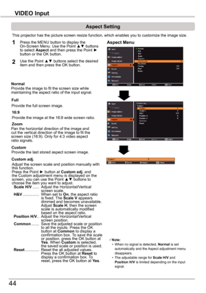 Page 4444
VIDEO	Input
Aspect	Setting
This projector has the picture screen resize function, which enables you\
 to customize the image size.
Normal
Aspect	Menu1
2
Provide the image to fit the screen size while maintaining the aspect ratio of the input signal.
Custom	adj.
Note: • When no signal is detected, Normal	is set automatically and the Aspect adjustment menu disappears. • The adjustable range for Scale	H/V and Position	H/V is limited depending on the input signal.
Full
Provide the full screen image....