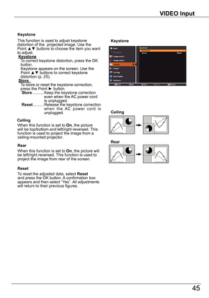 Page 45VIDEO	Input
45
VIDEO	Input
Keystone
This function is used to adjust keystone distortion of the  projected image. Use the Point ▲▼ buttons to choose the item you want to adjust. Keystone     
To correct keystone distortion, press the OK button.  Keystone appears on the screen. Use the Point ▲▼ buttons to correct keystone distortion (p. 25). Store		    
To store or reset the keystone correction, press the Point ► button.				Store .......... 
Keep the keystone correction even when the AC power cord is...