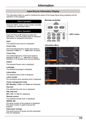 Page 59Setting
59
Input	Source	Information	Display
The Information Menu is used for checking the status of the image signal\
 being projected and the operation of the projector.
H-sync	freq.
V-sync	freq.
Lamp	counter
Information	Menu
The horizontal frequency of the input signal is displayed in KHz, or -	-	-	- KHz	when no signal.
The vertical frequency of the input signal is displayed in Hz, or -	-	-	-	Hz	when no signal. Numbers of Hz doubles when during Interlace.
The cumulative lamp operating time is...