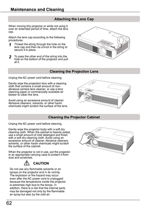 Page 6262
Maintenance	and	Cleaning
Cleaning	the	Projector	Cabinet
Cleaning	the	Projection	Lens
Unplug the AC power cord before cleaning.
Gently wipe the projection lens with a cleaning cloth that contains a small amount of non-abrasive camera lens cleaner, or use a lens cleaning paper or commercially available air blower to clean the lens. 
Avoid using an excessive amount of cleaner. Abrasive cleaners, solvents, or other harsh chemicals might scratch the surface of the lens.
Unplug the AC power cord before...