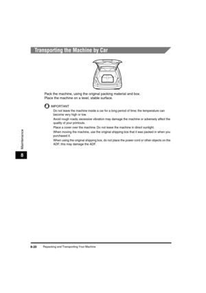 Page 101 
Repacking and Transporting Your Machine 
8-20 
Maintenance
 
8 
Transporting the Machine by Car 
Pack the machine, using the original packing material and box. 
Place the machine on a level, stable surface.
IMPORTANT
  
Do not leave the machine inside a car for a long period of time; the temperature can 
become very high or low.
  
Avoid rough roads; excessive vibration may damage the machine or adversely affect the 
quality of your printouts.
  
Place a cover over the machine. Do not leave the machine...