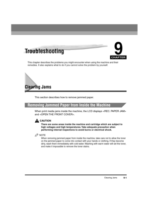 Page 102 
CHAPTER
 
Clearing Jams 
9-1 
9
 
Troubleshooting 
This chapter describes the problems you might encounter when using the machine and their 
remedies. It also explains what to do if you cannot solve the problem by yourself. 
Clearing Jams 
This section describes how to remove jammed paper. 
Removing Jammed Paper from Inside the Machine 
When print media jams inside the machine, the LCD displays  
and .
CAUTION
 
There are some areas inside the machine and cartridge which are subject to 
high voltages...