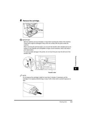 Page 104 
Clearing Jams 
9-3 
Troubleshooting
 
9 
6
 
Remove the cartridge.
IMPORTANT
  
Remove watches and any bracelets or rings when touching the inside of the machine. 
These items might be damaged if they come into contact with the parts inside the 
machine.
  
When removing the jammed paper, do not touch the transfer roller (shaded part) as its 
surface is very delicate and susceptible to ﬁnger oil and scratches, which may lead to 
print deterioration.
  
To avoid possible damage to the printer, do not...