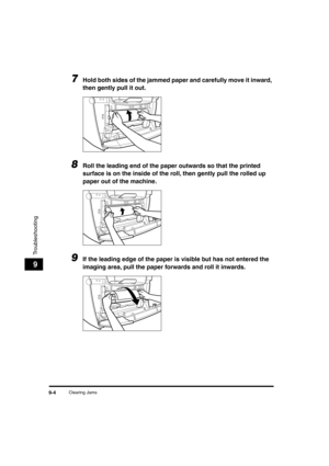 Page 105 
Clearing Jams 
9-4 
Troubleshooting
 
9 
7
 
Hold both sides of the jammed paper and carefully move it inward, 
then gently pull it out. 
8
 
Roll the leading end of the paper outwards so that the printed 
surface is on the inside of the roll, then gently pull the rolled up 
paper out of the machine. 
9
 
If the leading edge of the paper is visible but has not entered the 
imaging area, pull the paper forwards and roll it inwards.LD_Basic_US.book Page 4 Friday, December 5, 2003 5:52 PM 