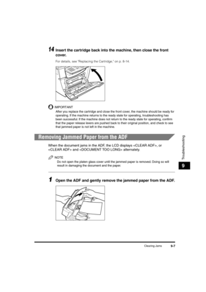 Page 108 
Clearing Jams 
9-7 
Troubleshooting
 
9 
14
 
Insert the cartridge back into the machine, then close the front 
cover. 
For details, see Replacing the Cartridge, on p. 8-14.
IMPORTANT
 
After you replace the cartridge and close the front cover, the machine should be ready for 
operating. If the machine returns to the ready state for operating, troubleshooting has 
been successful. If the machine does not return to the ready state for operating, conﬁrm 
that the paper release levers are pushed back to...