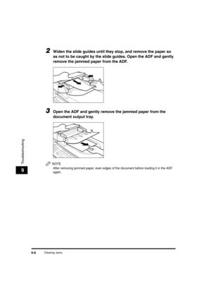 Page 109 
Clearing Jams 
9-8 
Troubleshooting
 
9 
2
 
Widen the slide guides until they stop, and remove the paper so 
as not to be caught by the slide guides. Open the ADF and gently 
remove the jammed paper from the ADF. 
3
 
Open the ADF and gently remove the jammed paper from the 
document output tray.
NOTE
 
After removing jammed paper, even edges of the document before loading it in the ADF 
again.
LD_Basic_US.book Page 8 Friday, December 5, 2003 5:52 PM 