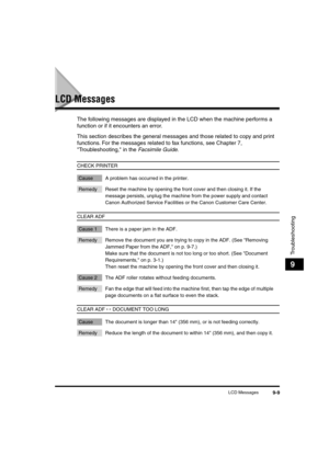 Page 110 
LCD Messages 
9-9 
Troubleshooting
 
9 
LCD Messages 
The following messages are displayed in the LCD when the machine performs a 
function or if it encounters an error. 
This section describes the general messages and those related to copy and print 
functions. For the messages related to fax functions, see Chapter 7, 
Troubleshooting, in the  
Facsimile Guide 
.  
CHECK PRINTER 
Cause A problem has occurred in the printer. 
Remedy Reset the machine by opening the front cover and then closing it. If...