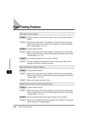 Page 113 
Paper Feeding Problems 
9-12 
Troubleshooting
 
9 
Paper Feeding Problems 
Paper does not feed correctly. 
QDoes the cassette or multi-purpose feeder contain an appropriate quantity of 
sheets? 
AMake sure the paper stack in the cassette or the paper in the multi-purpose 
feeder does not exceed the capacity of the cassette or multi-purpose feeder. 
(See Loading Paper, on p. 2-4.) 
QIs paper loaded correctly? 
AMake sure the paper stack in the cassette or the paper in the multi-purpose 
feeder is loaded...