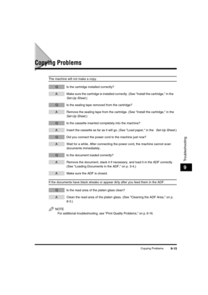 Page 116 
Copying Problems 
9-15 
Troubleshooting
 
9 
Copying Problems 
The machine will not make a copy. 
QIs the cartridge installed correctly? 
AMake sure the cartridge is installed correctly. (See Install the cartridge, in the  
Set-Up Sheet 
.) 
QIs the sealing tape removed from the cartridge? 
ARemove the sealing tape from the cartridge. (See Install the cartridge, in the  
Set-Up Sheet 
.) 
QIs the cassette inserted completely into the machine? 
AInsert the cassette as far as it will go. (See Load paper,...