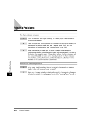 Page 119 
Printing Problems 
9-18 
Troubleshooting
 
9 
Printing Problems 
The Alarm indicator comes on. 
QDoes the machine feed paper correctly, or is there paper in the cassette or 
multi-purpose feeder? 
AClear the paper jam, or load paper in the cassette or multi-purpose feeder. (For 
instructions on clearing paper jam, see Clearing Jams, on p. 9-1. For 
instructions on loading paper, see Loading Paper, on p. 2-4.) 
AIf the machine has no paper jam, or paper is loaded in the cassette or 
multi-purpose...