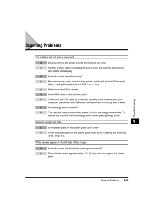 Page 120 
Scanning Problems 
9-19 
Troubleshooting
 
9 
Scanning Problems 
The machine will not scan a document. 
QDid you connect the power cord to the machine just now? 
AWait for a while. After connecting the power cord, the machine cannot scan 
documents immediately.  
QIs the document loaded correctly? 
ARemove the document, stack it if necessary, and load it in the ADF correctly. 
(See Loading Documents in the ADF, on p. 3-4.) 
AMake sure the ADF is closed. 
QIs the USB cable connected securely? 
ACheck...